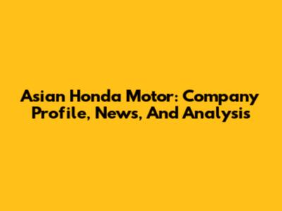 Asian Honda Motor: Company Profile, News, And Analysis