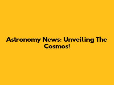 Astronomy News: Unveiling The Cosmos!