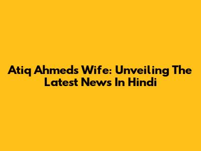 Atiq Ahmed's Wife: Unveiling The Latest News In Hindi