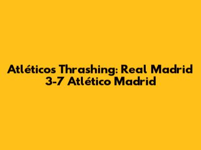 Atlético's Thrashing: Real Madrid 3-7 Atlético Madrid
