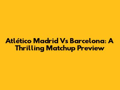 Atlético Madrid Vs Barcelona: A Thrilling Matchup Preview