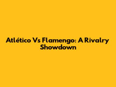 Atlético Vs Flamengo: A Rivalry Showdown