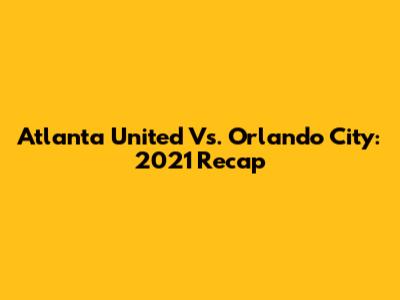 Atlanta United Vs. Orlando City: 2021 Recap