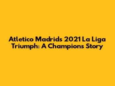 Atletico Madrid's 2021 La Liga Triumph: A Champion's Story