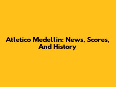 Atletico Medellin: News, Scores, And History
