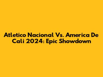 Atletico Nacional Vs. America De Cali 2024: Epic Showdown