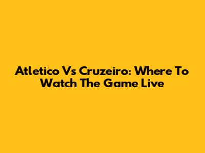 Atletico Vs Cruzeiro: Where To Watch The Game Live