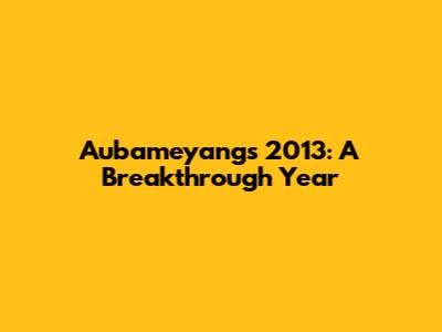 Aubameyang's 2013: A Breakthrough Year