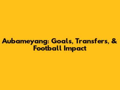 Aubameyang: Goals, Transfers, & Football Impact
