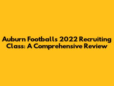 Auburn Football's 2022 Recruiting Class: A Comprehensive Review