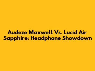 Audeze Maxwell Vs. Lucid Air Sapphire: Headphone Showdown