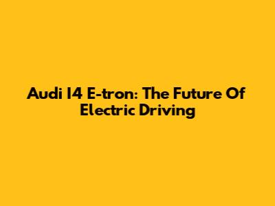 Audi I4 E-tron: The Future Of Electric Driving