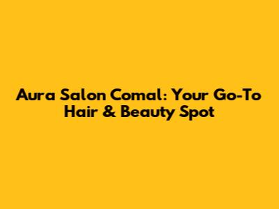 Aura Salon Comal: Your Go-To Hair & Beauty Spot