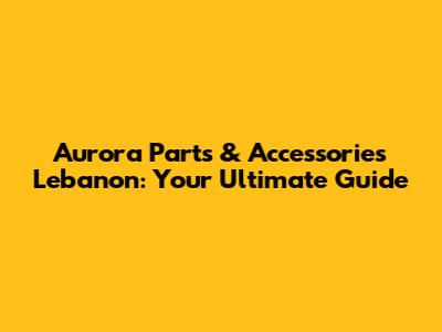Aurora Parts & Accessories Lebanon: Your Ultimate Guide