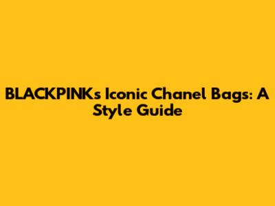 BLACKPINK's Iconic Chanel Bags: A Style Guide