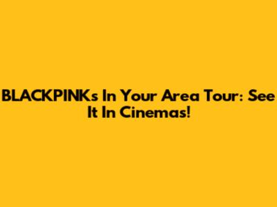 BLACKPINK's In Your Area Tour: See It In Cinemas!