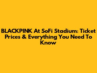 BLACKPINK At SoFi Stadium: Ticket Prices & Everything You Need To Know