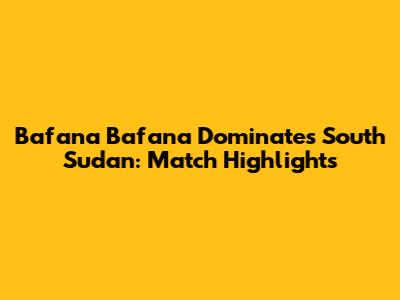 Bafana Bafana Dominates South Sudan: Match Highlights
