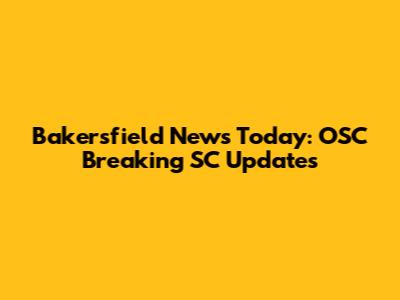 Bakersfield News Today: OSC Breaking SC Updates