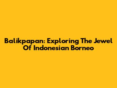 Balikpapan: Exploring The Jewel Of Indonesian Borneo