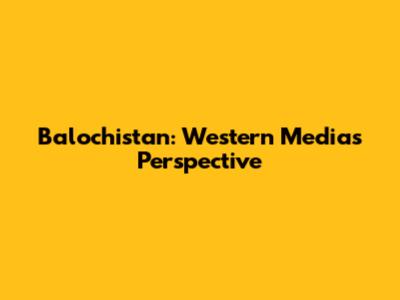 Balochistan: Western Media's Perspective