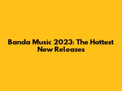Banda Music 2023: The Hottest New Releases