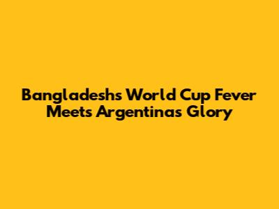 Bangladesh's World Cup Fever Meets Argentina's Glory