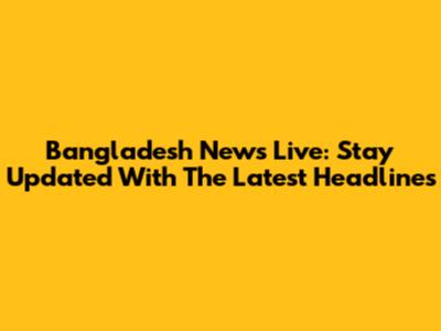 Bangladesh News Live: Stay Updated With The Latest Headlines