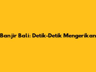 Banjir Bali: Detik-Detik Mengerikan