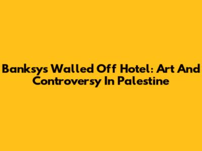 Banksy's Walled Off Hotel: Art And Controversy In Palestine