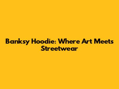 Banksy Hoodie: Where Art Meets Streetwear