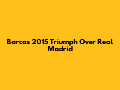 Barca's 2015 Triumph Over Real Madrid