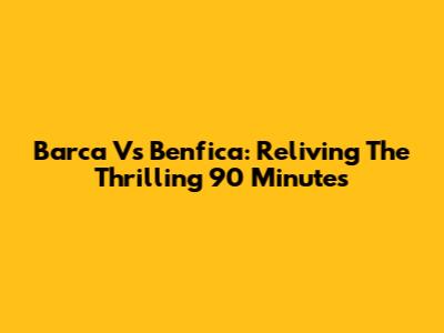 Barca Vs Benfica: Reliving The Thrilling 90 Minutes