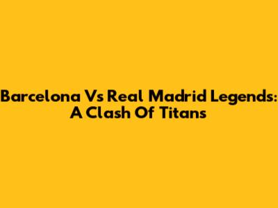 Barcelona Vs Real Madrid Legends: A Clash Of Titans