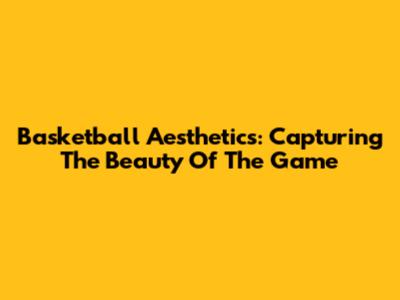 Basketball Aesthetics: Capturing The Beauty Of The Game