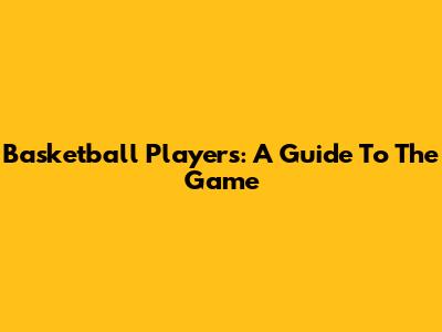 Basketball Players: A Guide To The Game