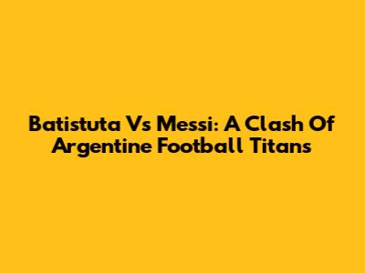 Batistuta Vs Messi: A Clash Of Argentine Football Titans
