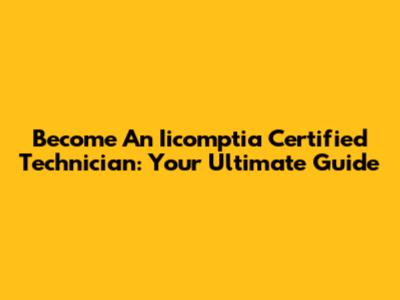 Become An Iicomptia Certified Technician: Your Ultimate Guide