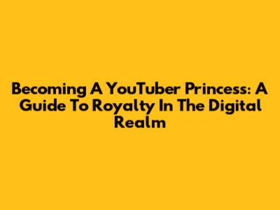 Becoming A YouTuber Princess: A Guide To Royalty In The Digital Realm