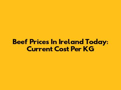 Beef Prices In Ireland Today: Current Cost Per KG
