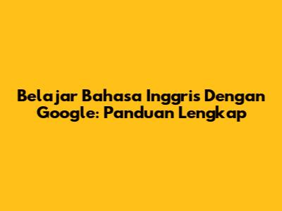 Belajar Bahasa Inggris Dengan Google: Panduan Lengkap
