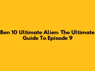 Ben 10 Ultimate Alien: The Ultimate Guide To Episode 9
