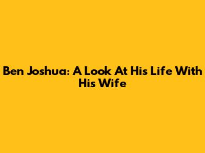 Ben Joshua: A Look At His Life With His Wife