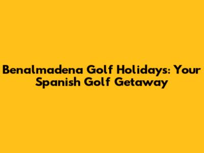 Benalmadena Golf Holidays: Your Spanish Golf Getaway