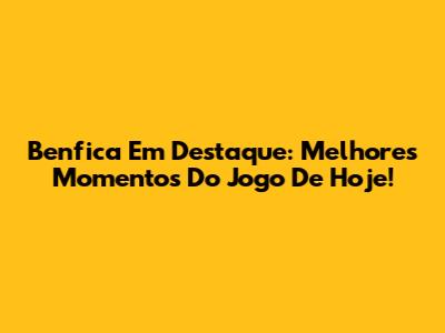 Benfica Em Destaque: Melhores Momentos Do Jogo De Hoje!