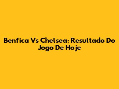 Benfica Vs Chelsea: Resultado Do Jogo De Hoje