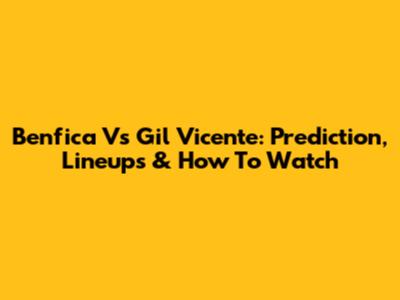 Benfica Vs Gil Vicente: Prediction, Lineups & How To Watch