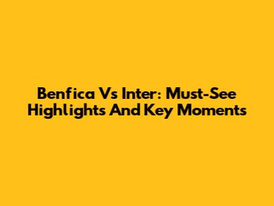 Benfica Vs Inter: Must-See Highlights And Key Moments