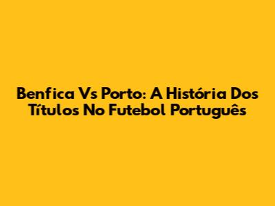 Benfica Vs Porto: A História Dos Títulos No Futebol Português