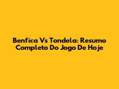 Benfica Vs Tondela: Resumo Completo Do Jogo De Hoje